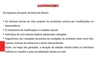 Os aspectos principais da teoria de Darwin:
 As diversas formas de vida surgiram de ancestrais comuns por modificações na
descendência.
 O mecanismo de modificação é a seleção natural.
 Indivíduos de uma mesma espécie apresentam variações.
 Organismos com variações favoráveis às condições do ambiente onde vivem têm
maiores chances de sobreviver e deixar descendentes.
 Assim, ao longo das gerações, a atuação da seleção natural sobre os indivíduos
melhora ou mantém o grau de adaptação destes ao meio.
DARWINISMODARWINISMO
 