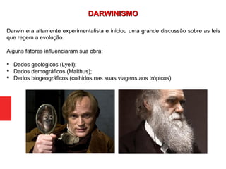 Darwin era altamente experimentalista e iniciou uma grande discussão sobre as leis
que regem a evolução.
Alguns fatores influenciaram sua obra:
 Dados geológicos (Lyell);
 Dados demográficos (Malthus);
 Dados biogeográficos (colhidos nas suas viagens aos trópicos).
DARWINISMODARWINISMO
 
