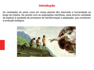 As variedades de seres vivos em nosso planeta têm fascinado a humanidade ao
longo da história. De acordo com as explicações científicas, essa enorme variedade
de espécie é resultado de processos de transformação e adaptação, que constituem
a evolução biológica.
introdução
 