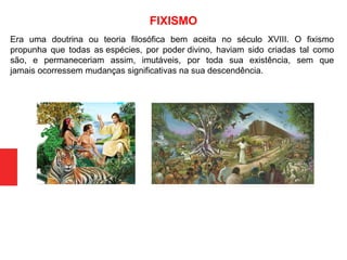 Era uma doutrina ou teoria filosófica bem aceita no século XVIII. O fixismo
propunha que todas as espécies, por poder divino, haviam sido criadas tal como
são, e permaneceriam assim, imutáveis, por toda sua existência, sem que
jamais ocorressem mudanças significativas na sua descendência.
FIXISMO
 