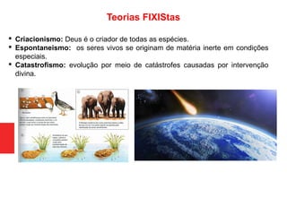  Criacionismo: Deus é o criador de todas as espécies.
 Espontaneismo: os seres vivos se originam de matéria inerte em condições
especiais.
 Catastrofismo: evolução por meio de catástrofes causadas por intervenção
divina.
Teorias FIXIStas
 