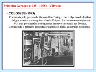 Primeira Geração (1945 - 1955) - Válvulas
Construído pelo governo britânico (Alan Turing), com o objetivo de decifrarConstruído pelo governo britânico (Alan Turing), com o objetivo de decifrar
códigos secretos das máquinas alemãs Enigma. Entrando em operação emcódigos secretos das máquinas alemãs Enigma. Entrando em operação em
1943, mas por questões de segurança manteve-se secreto por 30 anos.1943, mas por questões de segurança manteve-se secreto por 30 anos.
Considerado o primeiro computador eletrônico digital construído no mundo.Considerado o primeiro computador eletrônico digital construído no mundo.
• COLOSSUSCOLOSSUS (1943)
 