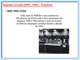 Segunda Geração (1955 - 1965) - Transistor
Tinha clock de 500KHz e uma memória deTinha clock de 500KHz e uma memória de
32K palavras de 36 bits cada. Com a lançamento das32K palavras de 36 bits cada. Com a lançamento das
máquinas 7090 e 7094 marcou o início do dominomáquinas 7090 e 7094 marcou o início do domino
da IBM na computação cientifica durante a décadada IBM na computação cientifica durante a década
de 1960.de 1960.
• IBM 7094IBM 7094 (1959)
 