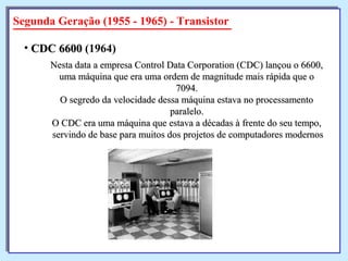 Segunda Geração (1955 - 1965) - Transistor
Nesta data a empresa Control Data Corporation (CDC) lançou o 6600,Nesta data a empresa Control Data Corporation (CDC) lançou o 6600,
uma máquina que era uma ordem de magnitude mais rápida que ouma máquina que era uma ordem de magnitude mais rápida que o
7094.7094.
O segredo da velocidade dessa máquina estava no processamentoO segredo da velocidade dessa máquina estava no processamento
paralelo.paralelo.
O CDC era uma máquina que estava a décadas à frente do seu tempo,O CDC era uma máquina que estava a décadas à frente do seu tempo,
servindo de base para muitos dos projetos de computadores modernosservindo de base para muitos dos projetos de computadores modernos
• CDC 6600CDC 6600 (1964)
 