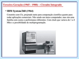 Constrito com CIs, projetado tanto para computação científica quanto paraConstrito com CIs, projetado tanto para computação científica quanto para
rodar aplicações comerciais. Não sendo um único computador, mas sim umarodar aplicações comerciais. Não sendo um único computador, mas sim uma
família com custos e performance diferentes. Com clock que variava de 1 a 4família com custos e performance diferentes. Com clock que variava de 1 a 4
Mhz e a possibilidade de multiprogramação.Mhz e a possibilidade de multiprogramação.
• IBM System/360IBM System/360 (1964)
Terceira Geração (1965 - 1980) – Circuito Integrado
 