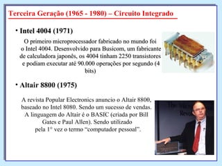 O primeiro microprocessador fabricado no mundo foiO primeiro microprocessador fabricado no mundo foi
o Intel 4004. Desenvolvido para Busicom, um fabricanteo Intel 4004. Desenvolvido para Busicom, um fabricante
de calculadora japonês, os 4004 tinham 2250 transistoresde calculadora japonês, os 4004 tinham 2250 transistores
e podiam executar até 90.000 operações por segundo (4e podiam executar até 90.000 operações por segundo (4
bits)bits)
• Intel 4004Intel 4004 (1971)
Terceira Geração (1965 - 1980) – Circuito Integrado
A revista Popular Electronics anuncio o Altair 8800,
baseado no Intel 8080. Sendo um sucesso de vendas.
A linguagem do Altair é o BASIC (criada por Bill
Gates e Paul Allen). Sendo utilizado
pela 1° vez o termo “computador pessoal”.
• Altair 8800 (1975)
 
