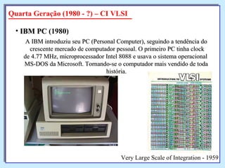 A IBM introduziu seu PC (Personal Computer), seguindo a tendência doA IBM introduziu seu PC (Personal Computer), seguindo a tendência do
crescente mercado de computador pessoal. O primeiro PC tinha clockcrescente mercado de computador pessoal. O primeiro PC tinha clock
de 4.77 MHz, microprocessador Intel 8088 e usava o sistema operacionalde 4.77 MHz, microprocessador Intel 8088 e usava o sistema operacional
MS-DOS da Microsoft. Tornando-se o computador mais vendido de todaMS-DOS da Microsoft. Tornando-se o computador mais vendido de toda
história.história.
• IBM PCIBM PC (1980)
Quarta Geração (1980 - ?) – CI VLSI
Very Large Scale of Integration - 1959
 