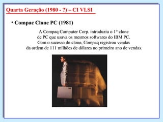 A Compaq Computer Corp. introduziu o 1° cloneA Compaq Computer Corp. introduziu o 1° clone
de PC que usava os mesmos softwares do IBM PC.de PC que usava os mesmos softwares do IBM PC.
Com o sucesso do clone, Compaq registrou vendasCom o sucesso do clone, Compaq registrou vendas
da ordem de 111 milhões de dólares no primeiro ano de vendas.da ordem de 111 milhões de dólares no primeiro ano de vendas.
• Compac Clone PCCompac Clone PC (1981)
Quarta Geração (1980 - ?) – CI VLSI
 
