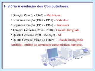 História e evolução dos Computadores:
• Geração Zero (? - 1945) – Mecânicos
• Primeira Geração (1945 - 1955) – Válvulas
• Segunda Geração (1955 - 1965) – Transistor
• Terceira Geração (1964 - 1980) – Circuito Integrada
• Quarta Geração (1980 – até hoje) – SI
• Quinta Geração(Visão do Futuro) – Uso de Inteligência
Artificial. Atribui ao comutador características humanas.
 
