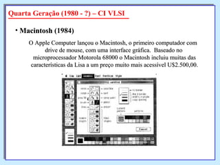 O Apple Computer lançou o Macintosh, o primeiro computador comO Apple Computer lançou o Macintosh, o primeiro computador com
drive de mouse, com uma interface gráfica. Baseado nodrive de mouse, com uma interface gráfica. Baseado no
microprocessador Motorola 68000 o Macintosh incluiu muitas dasmicroprocessador Motorola 68000 o Macintosh incluiu muitas das
características da Lisa a um preço muito mais acessível U$2.500,00.características da Lisa a um preço muito mais acessível U$2.500,00.
• MacintoshMacintosh (1984)
Quarta Geração (1980 - ?) – CI VLSI
 