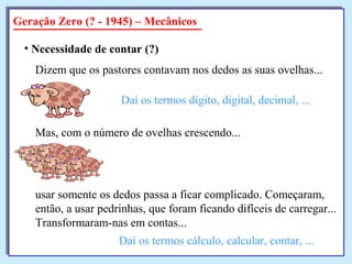 Geração Zero (? - 1945) – Mecânicos
• Necessidade de contar (?)
Dizem que os pastores contavam nos dedos as suas ovelhas...
Daí os termos dígito, digital, decimal, ...
Mas, com o número de ovelhas crescendo...
usar somente os dedos passa a ficar complicado. Começaram,
então, a usar pedrinhas, que foram ficando difíceis de carregar...
Transformaram-nas em contas...
Daí os termos cálculo, calcular, contar, ...
 