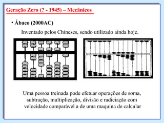 Geração Zero (? - 1945) – Mecânicos
• Ábaco (2000AC)
Inventado pelos Chineses, sendo utilizado ainda hoje.
Uma pessoa treinada pode efetuar operações de soma,
subtração, multiplicação, divisão e radiciação com
velocidade comparável a de uma maquina de calcular
 