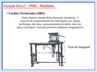 Geração Zero (? - 1945) – Mecânicos
• Cartões Perfurados (1801)
Outro francês, Joseph Marie Jacquard, introduziu, o
conceito de armazenamento de informações em placas
perfuradas, não para o processamento de dados, mas sim
para a tecelagem. Uma das primeiras máquinas programáveis.
Tear de Jacquard
 