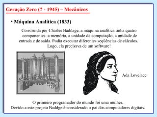 Geração Zero (? - 1945) – Mecânicos
• Máquina Analítica (1833)
Construída por Charles Baddage, a máquina analítica tinha quatro
componentes: a memória, a unidade de computação, a unidade de
entrada e de saída. Podia executar diferentes seqüências de cálculos.
Logo, ela precisava de um software!
O primeiro programador do mundo foi uma mulher.
Devido a este projeto Baddge é considerado o pai dos computadores digitais.
Ada Lovelace
 