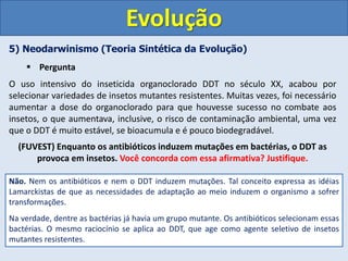 5) Neodarwinismo (Teoria Sintética da Evolução)
 Pergunta
Evolução
O uso intensivo do inseticida organoclorado DDT no século XX, acabou por
selecionar variedades de insetos mutantes resistentes. Muitas vezes, foi necessário
aumentar a dose do organoclorado para que houvesse sucesso no combate aos
insetos, o que aumentava, inclusive, o risco de contaminação ambiental, uma vez
que o DDT é muito estável, se bioacumula e é pouco biodegradável.
(FUVEST) Enquanto os antibióticos induzem mutações em bactérias, o DDT as
provoca em insetos. Você concorda com essa afirmativa? Justifique.
Não. Nem os antibióticos e nem o DDT induzem mutações. Tal conceito expressa as idéias
Lamarckistas de que as necessidades de adaptação ao meio induzem o organismo a sofrer
transformações.
Na verdade, dentre as bactérias já havia um grupo mutante. Os antibióticos selecionam essas
bactérias. O mesmo raciocínio se aplica ao DDT, que age como agente seletivo de insetos
mutantes resistentes.
 