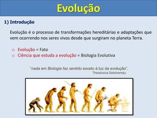 1) Introdução
Evolução é o processo de transformações hereditárias e adaptações que
vem ocorrendo nos seres vivos desde que surgiram no planeta Terra.
o Evolução = Fato
o Ciência que estuda a evolução = Biologia Evolutiva
Evolução
“nada em Biologia faz sentido exceto à luz da evolução”.
Theodozius Dobzhansky
 