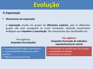 7) Especiação
 Mecanismos de especiação
A especiação resulta em grupos de diferentes espécies, pois os diferentes
grupos não mais conseguem se cruzar livremente, existindo mecanismos
biológicos que impedem a reprodução. Tais mecanismos são classificados em:
Evolução
 Incompatibilidade órgãos reprodutivos.
 Incompatibilidade bioquímica entre
gametas.
 Diferença comportamental.
 Mortalidade do embrião após fecundação.
 Inviabilidade do híbrido.
 Esterilidade do híbrido.
Pré-zigóticos
(Impedem fecundação)
Pós-zigóticos
(Impedem formação de indivíduo
reprodutivamente viável)
 