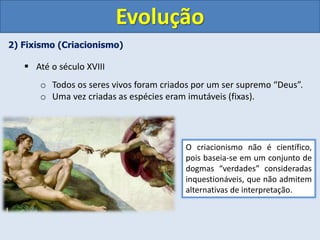 2) Fixismo (Criacionismo)
 Até o século XVIII
o Todos os seres vivos foram criados por um ser supremo “Deus”.
o Uma vez criadas as espécies eram imutáveis (fixas).
O criacionismo não é científico,
pois baseia-se em um conjunto de
dogmas “verdades” consideradas
inquestionáveis, que não admitem
alternativas de interpretação.
Evolução
 