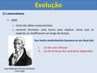 3) Lamarckismo
 1809
o Início das idéias evolucionistas.
o Lamarck formulou uma teoria para explicar como que as
espécies se modificavam ao longo do tempo.
Evolução
Jean-Baptiste Antoine de Monet
1744-1829
Sua teoria evolucionista baseava-se em duas leis
I. Lei do uso e desuso
II. Lei da herança dos caracteres adquiridos
 