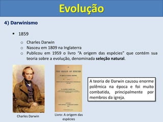 4) Darwinismo
 1859
o Charles Darwin
o Nasceu em 1809 na Inglaterra
o Publicou em 1959 o livro “A origem das espécies” que contém sua
teoria sobre a evolução, denominada seleção natural.
Evolução
Charles Darwin Livro: A origem das
espécies
A teoria de Darwin causou enorme
polêmica na época e foi muito
combatida, principalmente por
membros da igreja.
 