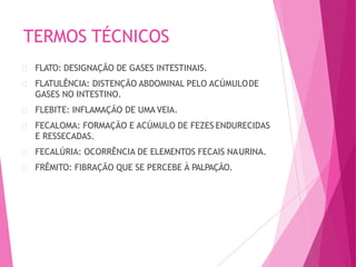 TERMOS TÉCNICOS
FLATO: DESIGNAÇÃO DE GASES INTESTINAIS.
FLATULÊNCIA: DISTENÇÃO ABDOMINAL PELO ACÚMULODE
GASES NO INTESTINO.
FLEBITE: INFLAMAÇÃO DE UMA VEIA.
FECALOMA: FORMAÇÃO E ACÚMULO DE FEZES ENDURECIDAS
E RESSECADAS.
FECALÚRIA: OCORRÊNCIA DE ELEMENTOS FECAIS NAURINA.
FRÊMITO: FIBRAÇÃO QUE SE PERCEBE À PALPAÇÃO.
 