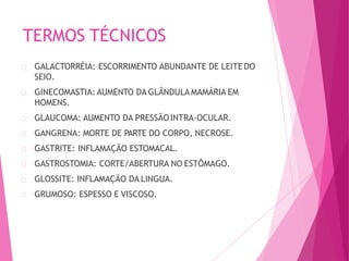 TERMOS TÉCNICOS
GALACTORRÉIA: ESCORRIMENTO ABUNDANTE DE LEITE DO
SEIO.
GINECOMASTIA:AUMENTO DA GLÂNDULA MAMÁRIA EM
HOMENS.
GLAUCOMA: AUMENTO DA PRESSÃOINTRA-OCULAR.
GANGRENA: MORTE DE PARTE DO CORPO, NECROSE.
GASTRITE: INFLAMAÇÃO ESTOMACAL.
GASTROSTOMIA: CORTE/ABERTURA NO ESTÔMAGO.
GLOSSITE: INFLAMAÇÃO DA LINGUA.
GRUMOSO: ESPESSO E VISCOSO.
 