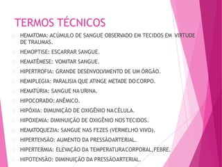 TERMOS TÉCNICOS
HEMATOMA: ACÚMULO DE SANGUE OBSERVADO EM TECIDOS EM VIRTUDE
DE TRAUMAS.
HEMOPTISE: ESCARRAR SANGUE.
HEMATÊMESE: VOMITAR SANGUE.
HIPERTROFIA: GRANDE DESENVOLVIMENTO DE UM ÓRGÃO.
HEMIPLEGIA: PARALISIA QUE ATINGE METADE DO CORPO.
HEMATÚRIA: SANGUE NA URINA.
HIPOCORADO: ANÊMICO.
HIPÓXIA: DIMUNIÇÃO DE OXIGÊNIO NACÉLULA.
HIPOXEMIA: DIMINUIÇÃO DE OXIGÊNIO NOS TECIDOS.
HEMATOQUEZIA: SANGUE NAS FEZES (VERMELHO VIVO).
HIPERTENSÃO: AUMENTO DA PRESSÃOARTERIAL.
HIPERTERMIA: ELEVAÇÃO DA TEMPERATURACORPORAL,FEBRE.
HIPOTENSÃO: DIMINUIÇÃO DA PRESSÃOARTERIAL.
 
