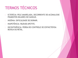 TERMOS TÉCNICOS
ICTERÍCIA: PELE AMARELADA, DECORRENTE DO ACÚMULODE
PIGMENTOS BILIARES NO SANGUE.
INSÔNIA: DIFICULDADE DE DORMIR.
INAPETÊNCIA: FALTADE APETITE.
INCONTINÊNCIA: PERDA DO CONTROLE DE ESFINCTERDA
BEXIGA OU RETAL.
 
