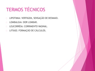 TERMOS TÉCNICOS
LIPOTIMIA: VERTIGEM, SENSAÇÃO DE DESMAIO.
LOMBALGIA: DOR LOMBAR.
LEUCORRÉIA: CORRIMENTO VAGINAL.
LITÍASE: FORMAÇÃO DE CÁLCULOS.
 