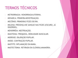 TERMOS TÉCNICOS
METRORRAGIA: HEMORRAGIAUTERINA.
MENARCA: PRIMEIRA MENSTRUAÇÃO.
MECÔNIO: PRIMEIRAS FEZES DO RN.
MELENA: PRESENÇA DE SANGUE NAS FEZES (ESCURO, JÁ
DIGERIDO).
MENORRÉIA: MESTRUAÇÃO.
MIASTENIA: FREQUEZA, DEBILIDADE MUSCULAR.
MIDRÍASE: DILATAÇÃO PUPILAR.
MIOSE: CONTRAÇÃO PUPILAR.
MASTITE: INFLAMAÇÃO DA MAMA.
MASTECTOMIA: RETIRADA DA GLÂNDULAMAMÁRIA.
 