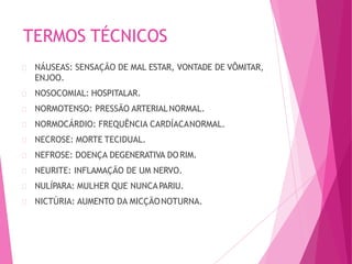 TERMOS TÉCNICOS
NÁUSEAS: SENSAÇÃO DE MAL ESTAR, VONTADE DE VÔMITAR,
ENJOO.
NOSOCOMIAL: HOSPITALAR.
NORMOTENSO: PRESSÃO ARTERIALNORMAL.
NORMOCÁRDIO: FREQUÊNCIA CARDÍACANORMAL.
NECROSE: MORTE TECIDUAL.
NEFROSE: DOENÇA DEGENERATIVA DO RIM.
NEURITE: INFLAMAÇÃO DE UM NERVO.
NULÍPARA: MULHER QUE NUNCAPARIU.
NICTÚRIA: AUMENTO DA MICÇÃONOTURNA.
 
