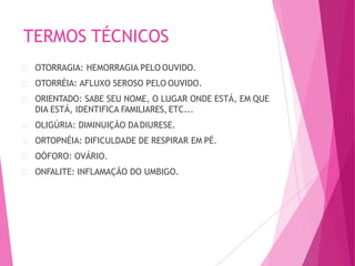 TERMOS TÉCNICOS
OTORRAGIA: HEMORRAGIA PELO OUVIDO.
OTORRÉIA: AFLUXO SEROSO PELO OUVIDO.
ORIENTADO: SABE SEU NOME, O LUGAR ONDE ESTÁ, EM QUE
DIA ESTÁ, IDENTIFICA FAMILIARES, ETC...
OLIGÚRIA: DIMINUIÇÃO DADIURESE.
ORTOPNÉIA: DIFICULDADE DE RESPIRAR EM PÉ.
OÓFORO: OVÁRIO.
ONFALITE: INFLAMAÇÃO DO UMBIGO.
 
