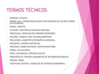 TERMOS TÉCNICOS
PRURIDO: COCEIRA.
PIROSE:AZIA, FERMENTAÇÃO ÁCIDA COM SENSAÇÃO DE CALOR E ARDOR
NO ESTÔMAGO.
PUERIL: INFANTIL.
PLACEBO: SUBSTÃNCIA SEMAÇÃO NENHUMA.
PARAPLEGIA: PARALISIA DOS MEMBROSINFERIORES.
POLIÚRIA: DIURESE COM VOLUMEAUMENTADO.
POLACIÚRIA: AUMENTO DA FREQUÊNCIA URINÁRIA.
POLIDIPSIA: INGERIR MUITAÁGUA.
POLIFAGIA: COMER BASTANTE, SENTIR MUITAFOME.
PIÚRIA: PUS NAURINA
PIOSE: SUPURAÇÃO, PRESENÇA DEPUS.
PROGNÓSTICO: POSSÍVELANDAMENTO DE DETERMINADA DOENÇA.
PIREXIA: FEBRE.
PLENITUDE GÁSTRICA: SENSAÇÃO DE DISTENÇÃO ABDOMINAL.
 