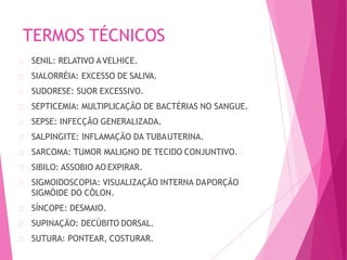 TERMOS TÉCNICOS
SENIL: RELATIVO AVELHICE.
SIALORRÉIA: EXCESSO DE SALIVA.
SUDORESE: SUOR EXCESSIVO.
SEPTICEMIA: MULTIPLICAÇÃO DE BACTÉRIAS NO SANGUE.
SEPSE: INFECÇÃO GENERALIZADA.
SALPINGITE: INFLAMAÇÃO DA TUBAUTERINA.
SARCOMA: TUMOR MALIGNO DE TECIDO CONJUNTIVO.
SIBILO: ASSOBIO AO EXPIRAR.
SIGMOIDOSCOPIA: VISUALIZAÇÃO INTERNA DAPORÇÃO
SIGMÓIDE DO CÓLON.
SÍNCOPE: DESMAIO.
SUPINAÇÃO: DECÚBITO DORSAL.
SUTURA: PONTEAR, COSTURAR.
 