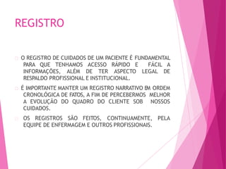 REGISTRO
O REGISTRO DE CUIDADOS DE UM PACIENTE É FUNDAMENTAL
PARA QUE TENHAMOS ACESSO RÁPIDO E FÁCIL A
INFORMAÇÕES, ALÉM DE TER ASPECTO LEGAL DE
RESPALDO PROFISSIONAL E INSTITUCIONAL.
É IMPORTANTE MANTER UM REGISTRO NARRATIVO EM ORDEM
CRONOLÓGICA DE FATOS, A FIM DE PERCEBERMOS MELHOR
A EVOLUÇÃO DO QUADRO DO CLIENTE SOB NOSSOS
CUIDADOS.
OS REGISTROS SÃO FEITOS, CONTINUAMENTE, PELA
EQUIPE DE ENFERMAGEM E OUTROS PROFISSIONAIS.
 