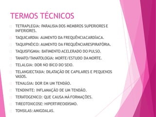 TERMOS TÉCNICOS
TETRAPLEGIA: PARALISIA DOS MEMBROS SUPERIORES E
INFERIORES.
TAQUICARDIA: AUMENTO DA FREQUÊNCIACARDÍACA.
TAQUIPNÉICO: AUMENTO DA FREQUÊNCIARESPIRATÓRIA.
TAQUISFIGMIA: BATIMENTO ACELERADO DO PULSO.
TANATO/TANATOLOGIA: MORTE/ESTUDO DAMORTE.
TELALGIA: DOR NO BICO DO SEIO.
TELANGIECTASIA: DILATAÇÃO DE CAPILARES E PEQUENOS
VASOS.
TENALGIA: DOR EM UM TENDÃO.
TENDINITE: INFLAMAÇÃO DE UM TENDÃO.
TERATOGENICO: QUE CAUSA MÁ FORMAÇÕES.
TiREOTOXICOSE: HIPERTIREOIDISMO.
TONSILAS:AMIGDALAS.
 