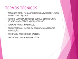 TERMOS TÉCNICOS
TORACOCENTESE: PUNÇÃO TORÁCICA DA CAVIDADEPLEURAL
PARA EXTRAIR LÍQUIDOS.
TORPOR: LETARGIA, ESTADO DE SONOLÊNCIA PROFUNDA
RELACIONADO A ESTADO MENTALALTERADO.
TOXEMIA: TOXINAS NO SANGUE.
TRAQUEOSTOMIA: INCISÃO DA TRAQUÉIAPARA PERMITIR
RESPIRAÇÃO.
TRICOFAGIA: ATO DE COMER CABELOS.
TRICOTOMIA: ATO DE RETIRAR PÊLOS.
 