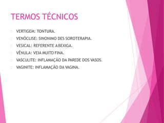 TERMOS TÉCNICOS
VERTIGEM: TONTURA.
VENÓCLISE: SINONIMO DES SOROTERAPIA.
VESICAL: REFERENTE ABEXIGA.
VÊNULA: VEIA MUITO FINA.
VASCULITE: INFLAMAÇÃO DA PAREDE DOS VASOS.
VAGINITE: INFLAMAÇÃO DA VAGINA.
 