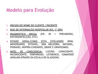 Modelo para Evolução
1. INICIAIS DO NOME DO CLIENTE / PACIENTE
2. DIAS DE INTERNAÇÃO HOSPITALAR (EX: 1º DIH)
3. DIAGNOSTICO INICIAL (EX: DI = PNEUMONIA,
ENTEROINFECÇÃO, ETC)
4. ESTADO GERAL/COMO ESTÁ EVOLUINDO (BEM,
MEHORANDO, ESTÁVEL, SEM MELHORA, INSTAVEL,
PIORADO, INSPIRA CUIDADOS, GRAVE E GRAVISSIMO)
5. NIVEL DE CONSCIENCIA: LUCIDO, CONSCIENTE,
INCONSCIENTE, TORPOROSO, LETARGICO, COMATOSO
(AVALIAR ATRAVES DA ESCALA DE GLASGOW)
 
