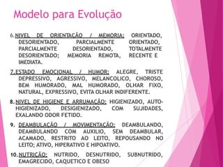 Modelo para Evolução
6.NIVEL DE ORIENTAÇÃO / MEMORIA:
PARCIALMENTE
DESORIENTADO,
MEMORIA REMOTA,
ORIENTADO,
ORIENTADO,
TOTALMENTE
RECENTE E
DESORIENTADO,
PARCIALMENTE
DESORIENTADO;
IMEDIATA.
7.ESTADO EMOCIONAL / HUMOR: ALEGRE, TRISTE
DEPRESSIVO, AGRESSIVO, MELANCOLICO, CHOROSO,
BEM HUMORADO, MAL HUMORADO, OLHAR FIXO,
NATURAL, EXPRESSIVO, EVITA OLHAR INDIFERENTE.
8.NIVEL DE HIGIENE E ARRUMAÇÃO: HIGIENIZADO, AUTO-
HIGIENIZADO, DESIGIENIZADO, COM SUJIDADES,
EXALANDO ODOR FETIDO.
9. DEAMBULAÇÃO / MOVIMENTAÇÃO: DEAMBULANDO,
DEAMBULANDO COM AUXILIO, SEM DEAMBULAR,
ACAMADO, RESTRITO AO LEITO, REPOUSANDO NO
LEITO; ATIVO, HIPERATIVO E HIPOATIVO.
10.NUTRIÇÃO: NUTRIDO, DESNUTRIDO, SUBNUTRIDO,
EMAGRECIDO, CAQUETICO E OBESO
 