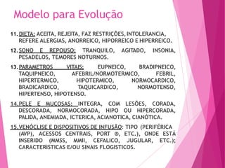 Modelo para Evolução
11.DIETA: ACEITA, REJEITA, FAZ RESTRIÇÕES,INTOLERANCIA,
REFERE ALERGIAS, ANORREICO, HIPORREICO E HIPERREICO.
12.SONO E REPOUSO: TRANQUILO, AGITADO, INSONIA,
PESADELOS, TEMORES NOTURNOS.
13.PARAMETROS VITAIS: EUPNEICO, BRADIPNEICO,
AFEBRIL/NORMOTERMICO, FEBRIL,
TAQUIPNEICO,
HIPERTERMICO,
BRADICARDICO,
HIPOTERMICO,
TAQUICARDICO,
NORMOCARDICO,
NORMOTENSO,
HIPERTENSO, HIPOTENSO.
LESÕES, CORADA,
14.PELE E MUCOSAS: INTEGRA, COM
DESCORADA, NORMOCORADA, HIPO OU HIPERCORADA,
PALIDA, ANEMIADA, ICTERICA, ACIANOTICA, CIANÓTICA.
15.VENÓCLISE E DISPOSITIVOS DE INFUSÃO: TIPO (PERIFÉRICA
(AVP), ACESSOS CENTRAIS, PORT ®, ETC.), ONDE ESTÁ
ETC.);
INSERIDO (MMSS, MMII, CEFALICO, JUGULAR,
CARACTERISTICAS E/OU SINAIS FLOGISTICOS.
 