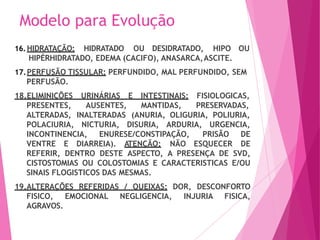 Modelo para Evolução
16.HIDRATAÇÃO: HIDRATADO OU DESIDRATADO, HIPO OU
HIPÉRHIDRATADO, EDEMA (CACIFO), ANASARCA,ASCITE.
17.PERFUSÃO TISSULAR: PERFUNDIDO, MAL PERFUNDIDO, SEM
PERFUSÃO.
18.ELIMINIÇÕES URINÁRIAS E INTESTINAIS:
PRESENTES, AUSENTES, MANTIDAS,
FISIOLOGICAS,
PRESERVADAS,
ALTERADAS, INALTERADAS (ANURIA, OLIGURIA, POLIURIA,
POLACIURIA, NICTURIA, DISURIA, ARDURIA, URGENCIA,
INCONTINENCIA, ENURESE/CONSTIPAÇÃO,
VENTRE E DIARREIA). ATENÇÃO: NÃO ESQUECER
PRISÃO DE
DE
REFERIR, DENTRO DESTE ASPECTO, A PRESENÇA DE SVD,
CISTOSTOMIAS OU COLOSTOMIAS E CARACTERISTICAS E/OU
SINAIS FLOGISTICOS DAS MESMAS.
19.ALTERAÇÕES REFERIDAS / QUEIXAS: DOR, DESCONFORTO
FISICO, EMOCIONAL NEGLIGENCIA, INJURIA FISICA,
AGRAVOS.
 