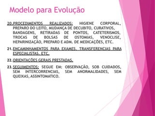 Modelo para Evolução
20.PROCEDIMENTOS REALIZADOS: HIGIENE CORPORAL,
PREPARO DO LEITO, MUDANÇA DE DECUBITO, CURATIVOS,
BANDAGENS, RETIRADAS
TROCAS DE BOLSAS
DE PONTOS, CATETERISMOS,
DE OSTOMIAS, VENOCLISE,
HEPARINIZAÇÃO, PREPARO E ADM. DE MEDICAÇÕES, ETC.
21.ENCAMINHAMENTOS PARA EXAMES, TRANSFERENCIAS PARA
ESPECIALISTAS, ETC.
22.ORIENTAÇÕES GERAIS PRESTADAS.
23.SEGUIMENTOS: SEGUE EM: OBSERVAÇÃO, SOB CUIDADOS,
SEM INTERCORRENCIAS, SEM ANORMALIDADES, SEM
QUEIXAS, ASSINTOMATICO.
 