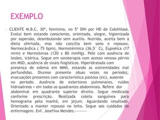 EXEMPLO
CLIENTE M.B.C, 30ª, feminino, no 5º DIH por HD de Colelitíase.
Evolui bem estando consciente, orientada, alegre, higienizada
por aspersão, deambulando sem auxílio. Nutrida, aceita bem a
dieta ofertada, mas não concilia bem sono e repouso.
Normocárdica ( 75 bpm), Normotérmica (36,5° C), Eupnéica (17
mrm) e Normotensa (120 x 80 mmHg). Pele com ausência de
lesões, ictérica. Segue em soroterapia com acesso venoso pérvio
em MSD, ausência de sinais flogísticos. Hiperidratada com
presença de MMII,
perfundidas.
edema em
Diurese presente
estando as extremidades mal
(duas vezes no período),
evacuações presentes com característica pastosa (sic), ausente
no período. Ausência de extertores pulmonares, ruídos
hidroaéreos + em todos os quadrantes abdominais. Refere dor
quadrante superior Segue medicada
abdominal em
conforme prescrição. Realizada
direito.
coleta sanguínea para
hemograma pela manhã, em jejum. Aguardando resultado.
Orientado a manter repouso no leito. Segue aos cuidados de
enfermagem. Enf. Josefina Mendes.--------
 