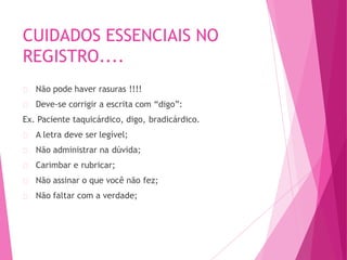 CUIDADOS ESSENCIAIS NO
REGISTRO....
Não pode haver rasuras !!!!
Deve-se corrigir a escrita com “digo”:
Ex. Paciente taquicárdico, digo, bradicárdico.
A letra deve ser legível;
Não administrar na dúvida;
Carimbar e rubricar;
Não assinar o que você não fez;
Não faltar com a verdade;
 