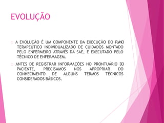 EVOLUÇÃO
A EVOLUÇÃO É UM COMPONENTE DA EXECUÇÃO DO PLANO
TERAPEUTICO INDIVIDUALIZADO DE CUIDADOS MONTADO
PELO ENFERMEIRO ATRAVÉS DA SAE, E EXECUTADO PELO
TÉCNICO DE ENFERMAGEM.
ANTES DE REGISTRAR INFORMAÇÕES NO PRONTUÁRIO DO
PACIENTE, PRECISAMOS NOS APROPRIAR DO
CONHECIMENTO DE ALGUNS TERMOS TÉCNICOS
CONSIDERADOS BÁSICOS.
 
