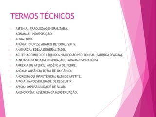 TERMOS TÉCNICOS
ASTENIA: FRAQUEZAGENERALIZADA.
ADINAMIA: INDISPOSIÇÃO .
ALGIA: DOR.
ANÚRIA: DIURESE ABAIXO DE100ML/24HS.
ANASARCA: EDEMAGENERALIZADO.
ASCITE:ACÚMULO DE LÍQUIDOS NA REGIÃO PERITONEAL (BARRIGA D’ÁGUA).
APNÉIA: AUSÊNCIA DA RESPIRAÇÃO, PARADARESPIRATÓRIA.
APIREXIAOU AFEBRIL:AUSÊNCIA DE FEBRE.
ANÓXIA: AUSÊNCIA TOTALDE OXIGÊNIO.
ANOREXIA OU INAPETÊNCIA: FALTADE APETITE.
AFAGIA: IMPOSSIBILIDADE DE DEGLUTIR.
AFASIA: IMPOSSIBILIDADE DE FALAR.
AMENORRÉIA:AUSÊNCIA DA MENSTRUAÇÃO.
 
