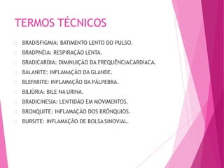 TERMOS TÉCNICOS
BRADISFIGMIA: BATIMENTO LENTO DO PULSO.
BRADPNÉIA: RESPIRAÇÃO LENTA.
BRADICARDIA: DIMINUIÇÃO DA FREQUÊNCIACARDÍACA.
BALANITE: INFLAMAÇÃO DA GLANDE.
BLEFARITE: INFLAMAÇÃO DA PÁLPEBRA.
BILIÚRIA: BILE NA URINA.
BRADICINESIA: LENTIDÃO EM MOVIMENTOS.
BRONQUITE: INFLAMAÇÃO DOS BRÔNQUIOS.
BURSITE: INFLAMAÇÃO DE BOLSA SINOVIAL.
 