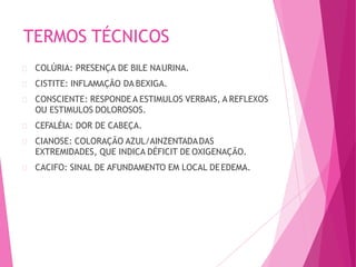 TERMOS TÉCNICOS
COLÚRIA: PRESENÇA DE BILE NAURINA.
CISTITE: INFLAMAÇÃO DA BEXIGA.
CONSCIENTE: RESPONDE A ESTIMULOS VERBAIS, A REFLEXOS
OU ESTIMULOS DOLOROSOS.
CEFALÉIA: DOR DE CABEÇA.
CIANOSE: COLORAÇÃO AZUL/AINZENTADADAS
EXTREMIDADES, QUE INDICA DÉFICIT DE OXIGENAÇÃO.
CACIFO: SINAL DE AFUNDAMENTO EM LOCAL DEEDEMA.
 