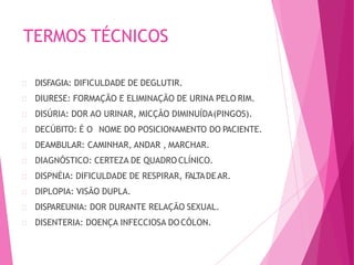 TERMOS TÉCNICOS
DISFAGIA: DIFICULDADE DE DEGLUTIR.
DIURESE: FORMAÇÃO E ELIMINAÇÃO DE URINA PELO RIM.
DISÚRIA: DOR AO URINAR, MICÇÃO DIMINUÍDA(PINGOS).
DECÚBITO: É O NOME DO POSICIONAMENTO DO PACIENTE.
DEAMBULAR: CAMINHAR, ANDAR , MARCHAR.
DIAGNÓSTICO: CERTEZA DE QUADRO CLÍNICO.
DISPNÉIA: DIFICULDADE DE RESPIRAR, FALTADEAR.
DIPLOPIA: VISÃO DUPLA.
DISPAREUNIA: DOR DURANTE RELAÇÃO SEXUAL.
DISENTERIA: DOENÇA INFECCIOSA DOCÓLON.
 